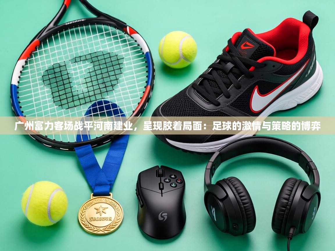 广州富力客场战平河南建业,呈现胶着局面:足球的激情与策略的博弈 第1张