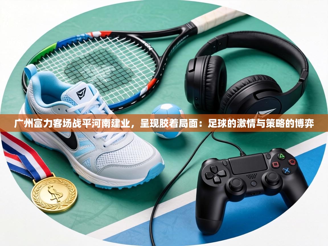 广州富力客场战平河南建业,呈现胶着局面:足球的激情与策略的博弈 第2张